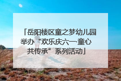 岳阳楼区童之梦幼儿园举办“欢乐庆六一·童心共传承”系列活动