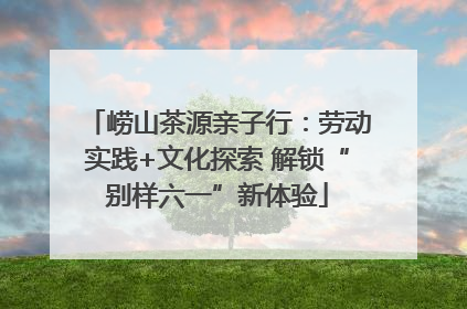 崂山茶源亲子行：劳动实践+文化探索 解锁“别样六一”新体验