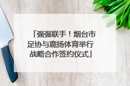 强强联手！烟台市足协与鹿扬体育举行战略合作签约仪式