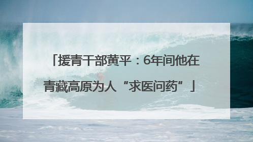 援青干部黄平：6年间他在青藏高原为人“求医问药”