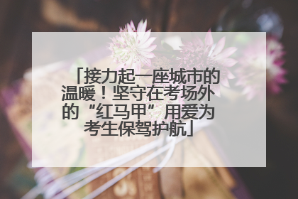 接力起一座城市的温暖！坚守在考场外的“红马甲”用爱为考生保驾护航