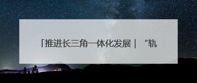 推进长三角一体化发展｜“轨道上的长三角”今年基本建成