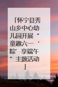 怀宁县秀山乡中心幼儿园开展“童趣六一‘粽’享端午”主题活动