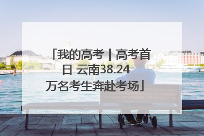 我的高考｜高考首日 云南38.24万名考生奔赴考场