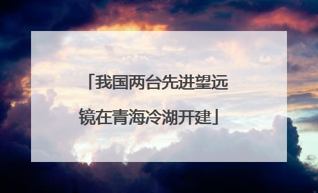 我国两台先进望远镜在青海冷湖开建