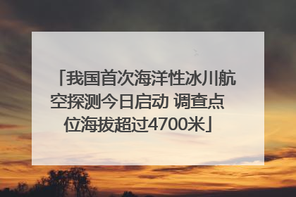 我国首次海洋性冰川航空探测今日启动 调查点位海拔超过4700米