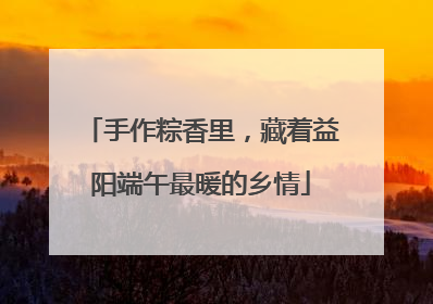 手作粽香里，藏着益阳端午最暖的乡情