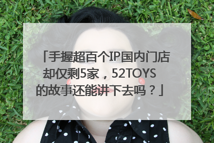 手握超百个IP国内门店却仅剩5家，52TOYS的故事还能讲下去吗？