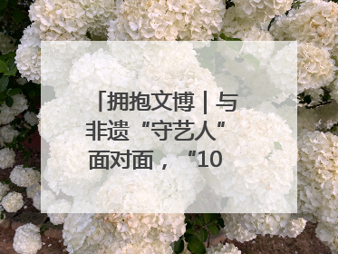 拥抱文博｜与非遗“守艺人”面对面，“10后”把老手艺玩出“潮”花样