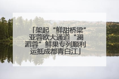 架起“鲜甜桥梁” 亚蓉欧大通道“澜湄蓉”鲜果专列顺利运抵成都青白江