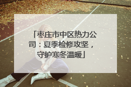 枣庄市中区热力公司：夏季检修攻坚，守护寒冬温暖