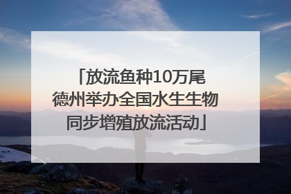 放流鱼种10万尾 德州举办全国水生生物同步增殖放流活动