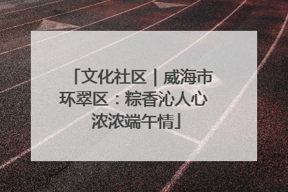 文化社区｜威海市环翠区：粽香沁人心 浓浓端午情