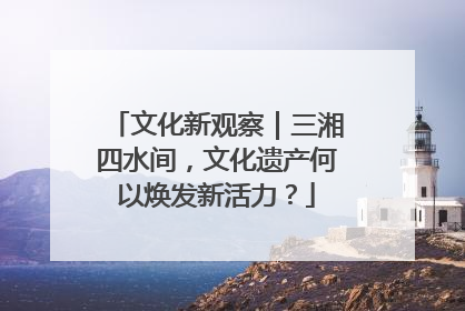 文化新观察｜三湘四水间，文化遗产何以焕发新活力？
