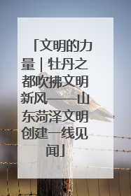 文明的力量｜牡丹之都吹拂文明新风——山东菏泽文明创建一线见闻