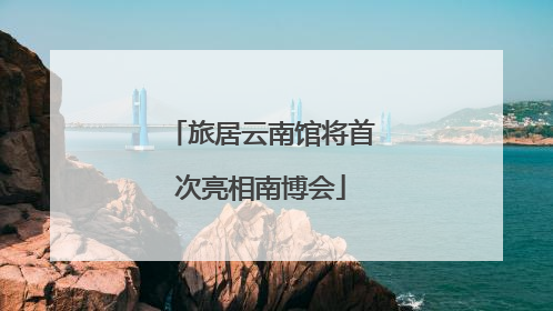 旅居云南馆将首次亮相南博会