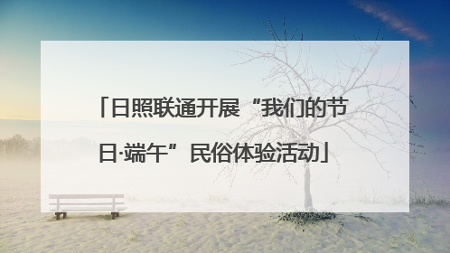 日照联通开展“我们的节日·端午”民俗体验活动