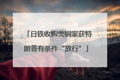 日铁收购美钢案获特朗普有条件“放行”