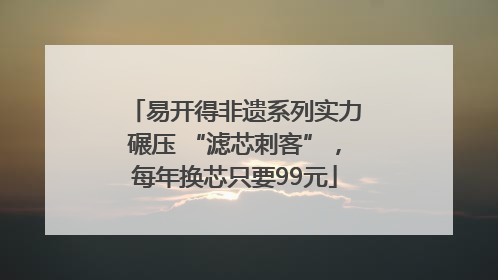 易开得非遗系列实力碾压 “滤芯刺客”，每年换芯只要99元
