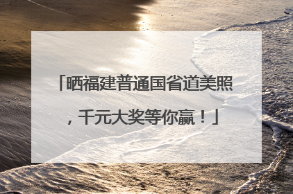 晒福建普通国省道美照，千元大奖等你赢！