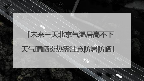 未来三天北京气温居高不下 天气晴晒炎热需注意防暑防晒