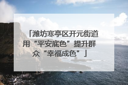 潍坊寒亭区开元街道用“平安底色”提升群众“幸福成色”