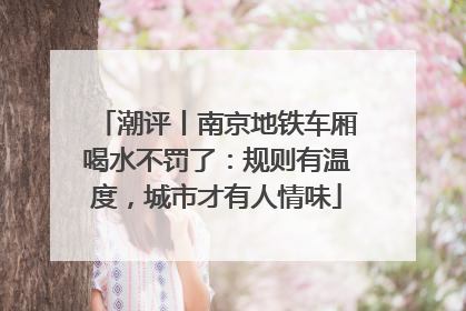 潮评丨南京地铁车厢喝水不罚了：规则有温度，城市才有人情味