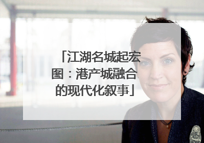 江湖名城起宏图：港产城融合的现代化叙事