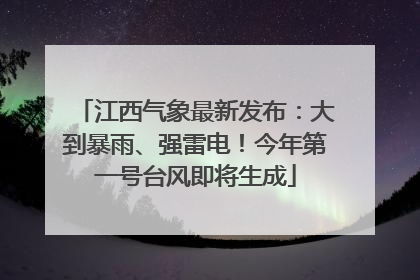 江西气象最新发布：大到暴雨、强雷电！今年第一号台风即将生成