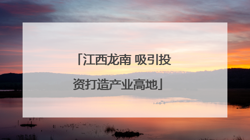 江西龙南 吸引投资打造产业高地