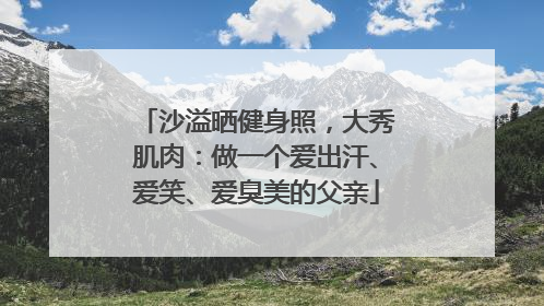 沙溢晒健身照，大秀肌肉：做一个爱出汗、爱笑、爱臭美的父亲