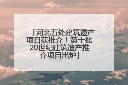 河北五处建筑遗产项目获推介！第十批20世纪建筑遗产推介项目出炉
