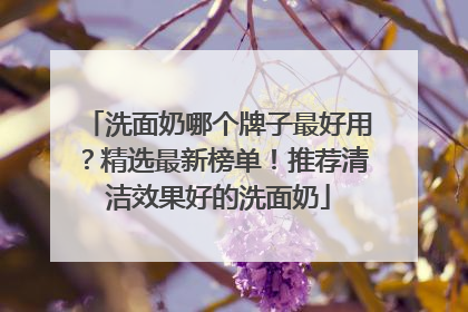 洗面奶哪个牌子最好用？精选最新榜单！推荐清洁效果好的洗面奶