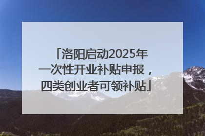 洛阳启动2025年一次性开业补贴申报，四类创业者可领补贴
