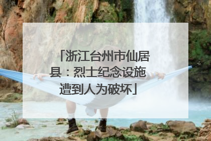 浙江台州市仙居县：烈士纪念设施遭到人为破坏
