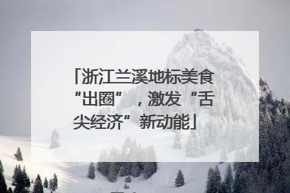 浙江兰溪地标美食“出圈”，激发“舌尖经济”新动能