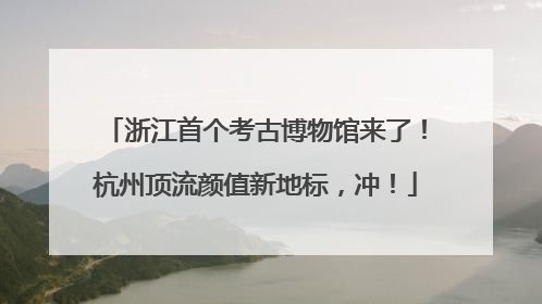 浙江首个考古博物馆来了！杭州顶流颜值新地标，冲！