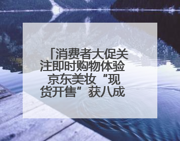 消费者大促关注即时购物体验 京东美妆“现货开售”获八成消费者认可