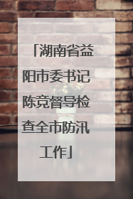 湖南省益阳市委书记陈竞督导检查全市防汛工作