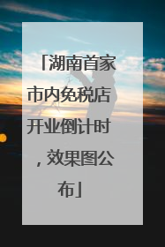湖南首家市内免税店开业倒计时，效果图公布