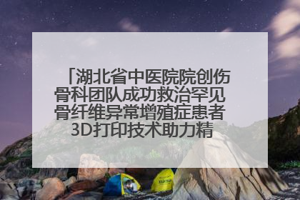 湖北省中医院院创伤骨科团队成功救治罕见骨纤维异常增殖症患者 3D打印技术助力精准矫形手术
