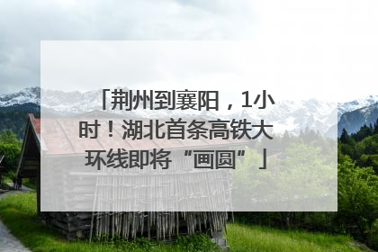 荆州到襄阳，1小时！湖北首条高铁大环线即将“画圆”