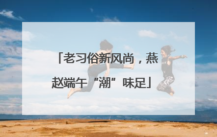 老习俗新风尚，燕赵端午“潮”味足