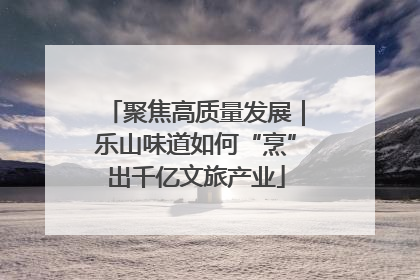 聚焦高质量发展｜乐山味道如何“烹”出千亿文旅产业