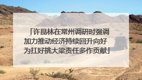 许昆林在常州调研时强调 加力推动经济持续回升向好 为扛好挑大梁责任多作贡献