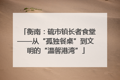 衡南：硫市镇长者食堂——从“孤独餐桌”到文明的“温馨港湾”