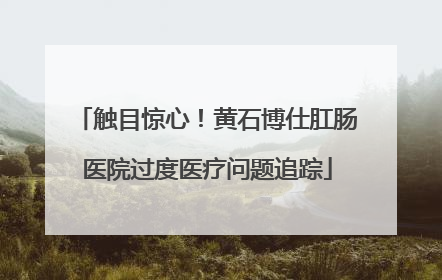 触目惊心！黄石博仕肛肠医院过度医疗问题追踪