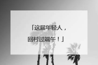 这届年轻人，回村过端午！