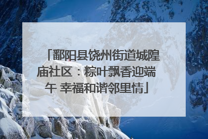 鄱阳县饶州街道城隍庙社区：粽叶飘香迎端午 幸福和谐邻里情