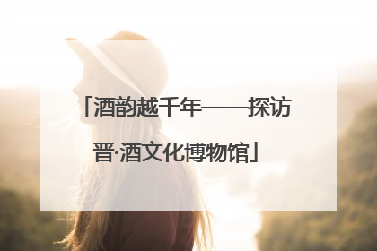酒韵越千年——探访晋·酒文化博物馆